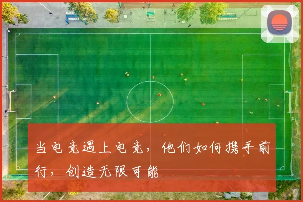 当电竞遇上电竞，他们如何携手前行，创造无限可能