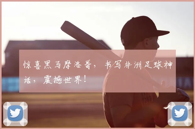 惊喜黑马摩洛哥，书写非洲足球神话，震撼世界！