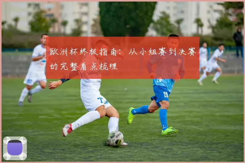 欧洲杯终极指南：从小组赛到决赛的完整看点梳理