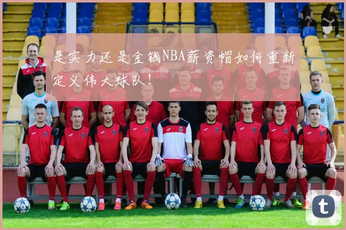 是实力还是金钱NBA薪资帽如何重新定义伟大球队！